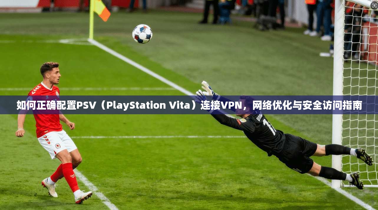 如何正确配置PSV（PlayStation Vita）连接VPN，网络优化与安全访问指南