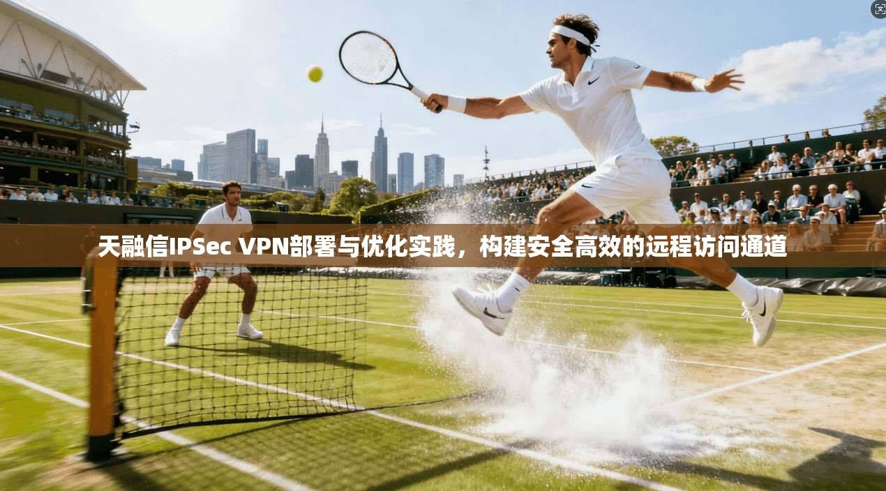 天融信IPSec VPN部署与优化实践,构建安全高效的远程访问通道 天融信IPSec VPN部署与优化实践,构建安全高效的远程访问通道