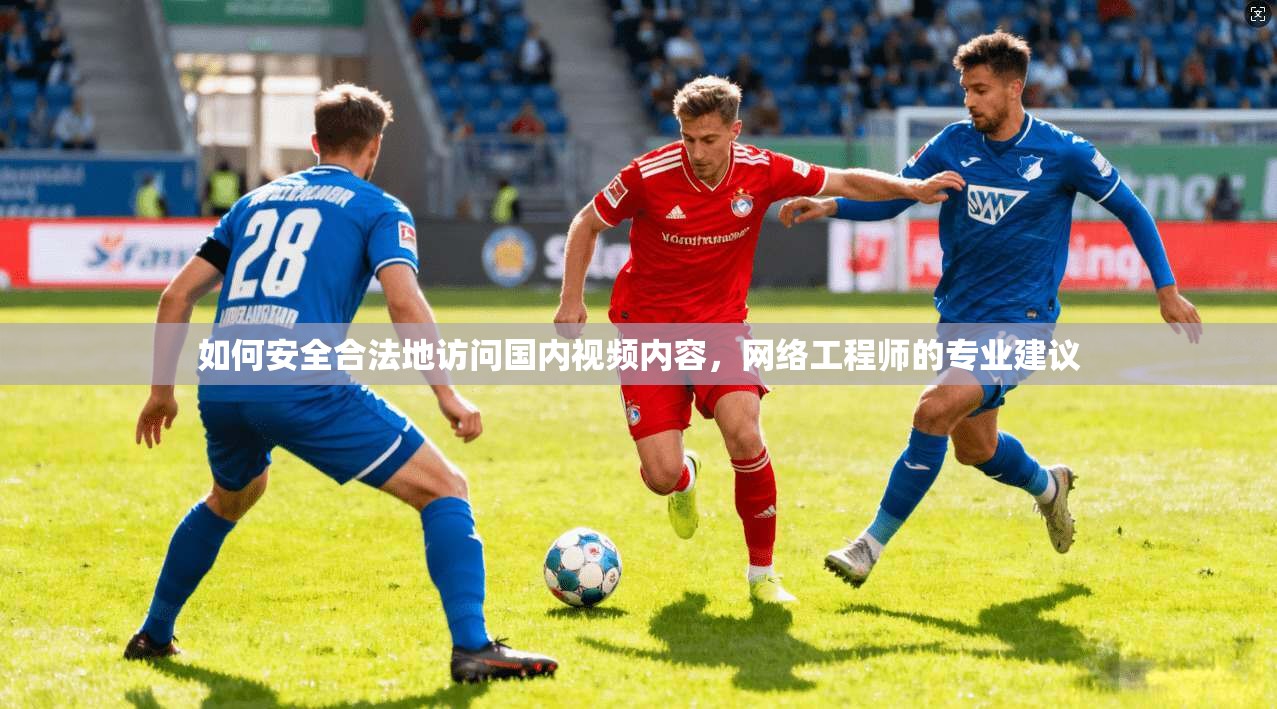 如何安全合法地访问国内视频内容,网络工程师的专业建议 如何安全合法地访问国内视频内容,网络工程师的专业建议