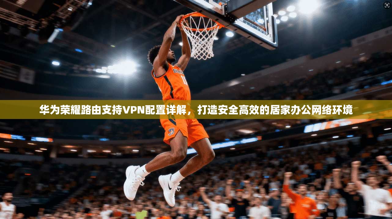 华为荣耀路由支持VPN配置详解，打造安全高效的居家办公网络环境