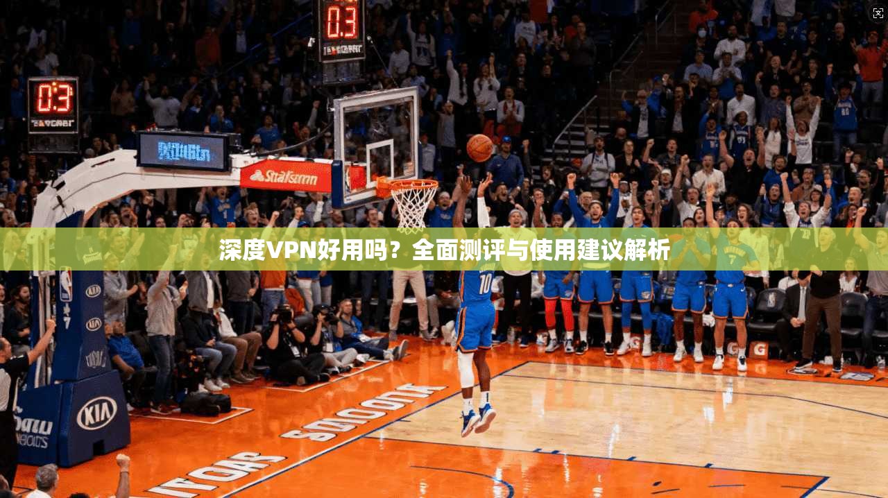 深度VPN好用吗？全面测评与使用建议解析