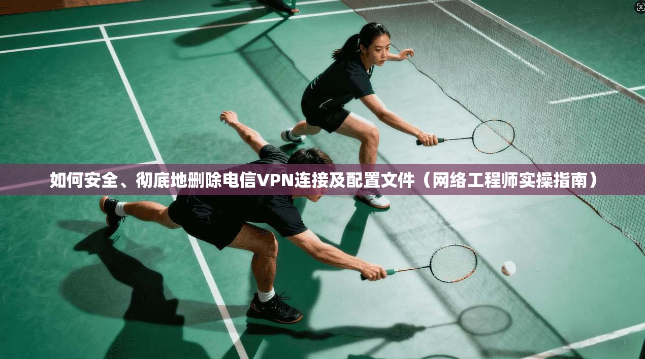 如何安全、彻底地删除电信VPN连接及配置文件（网络工程师实操指南）