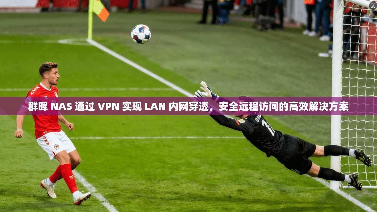 群晖 NAS 通过 VPN 实现 LAN 内网穿透，安全远程访问的高效解决方案
