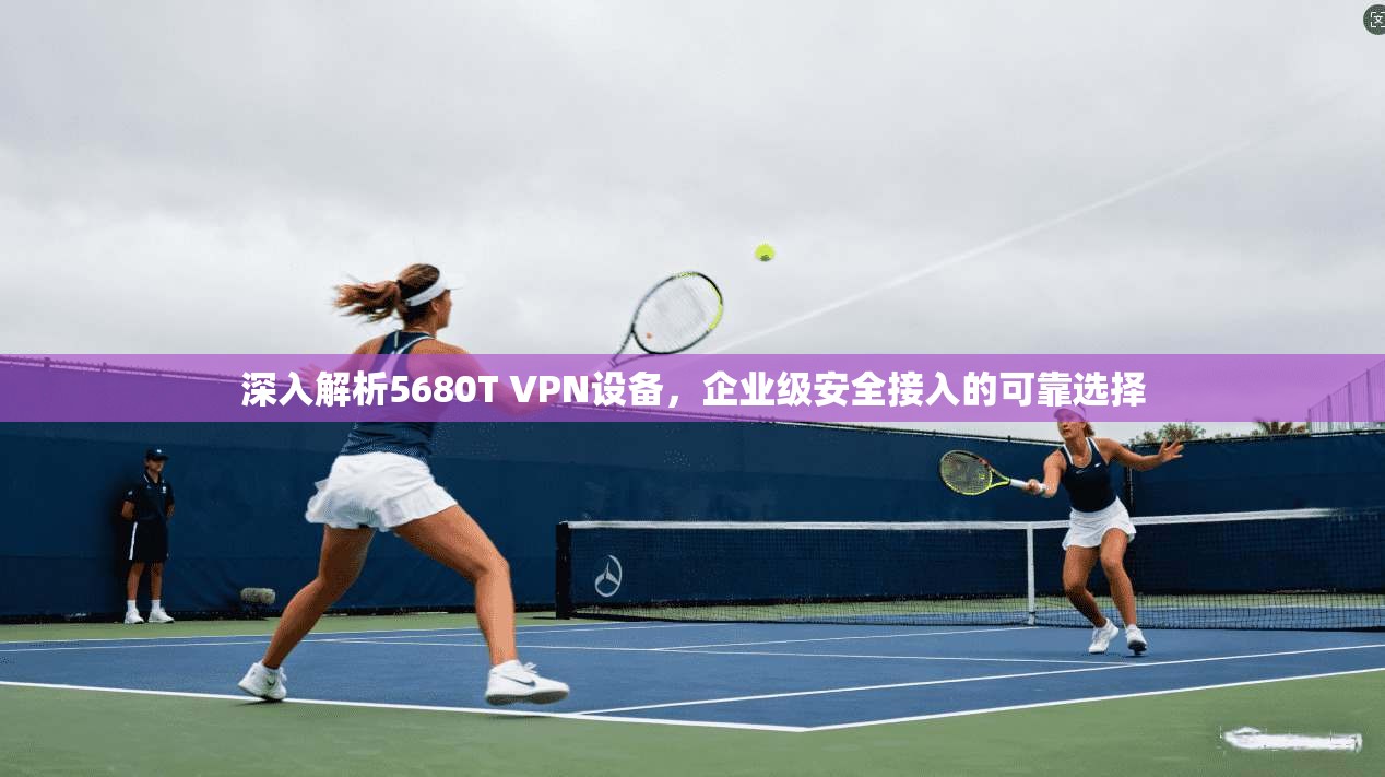 深入解析5680T VPN设备,企业级安全接入的可靠选择 深入解析5680T VPN设备,企业级安全接入的可靠选择