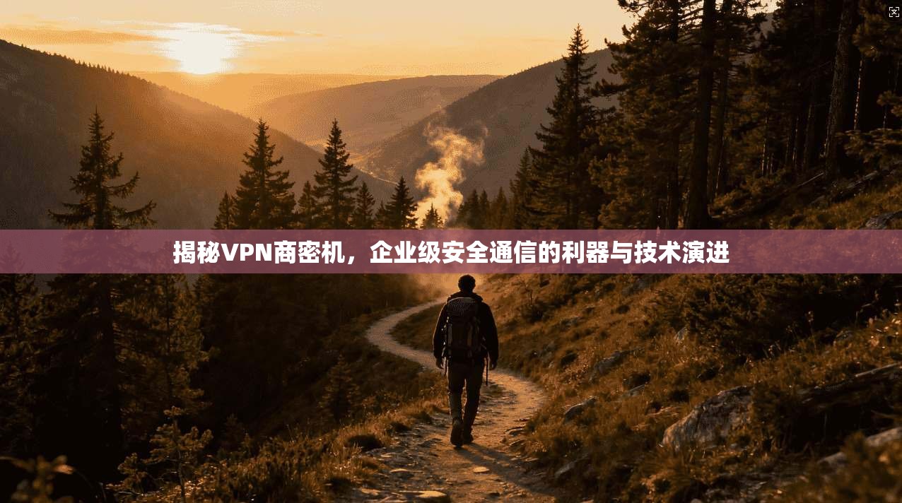 揭秘VPN商密机,企业级安全通信的利器与技术演进 揭秘VPN商密机,企业级安全通信的利器与技术演进