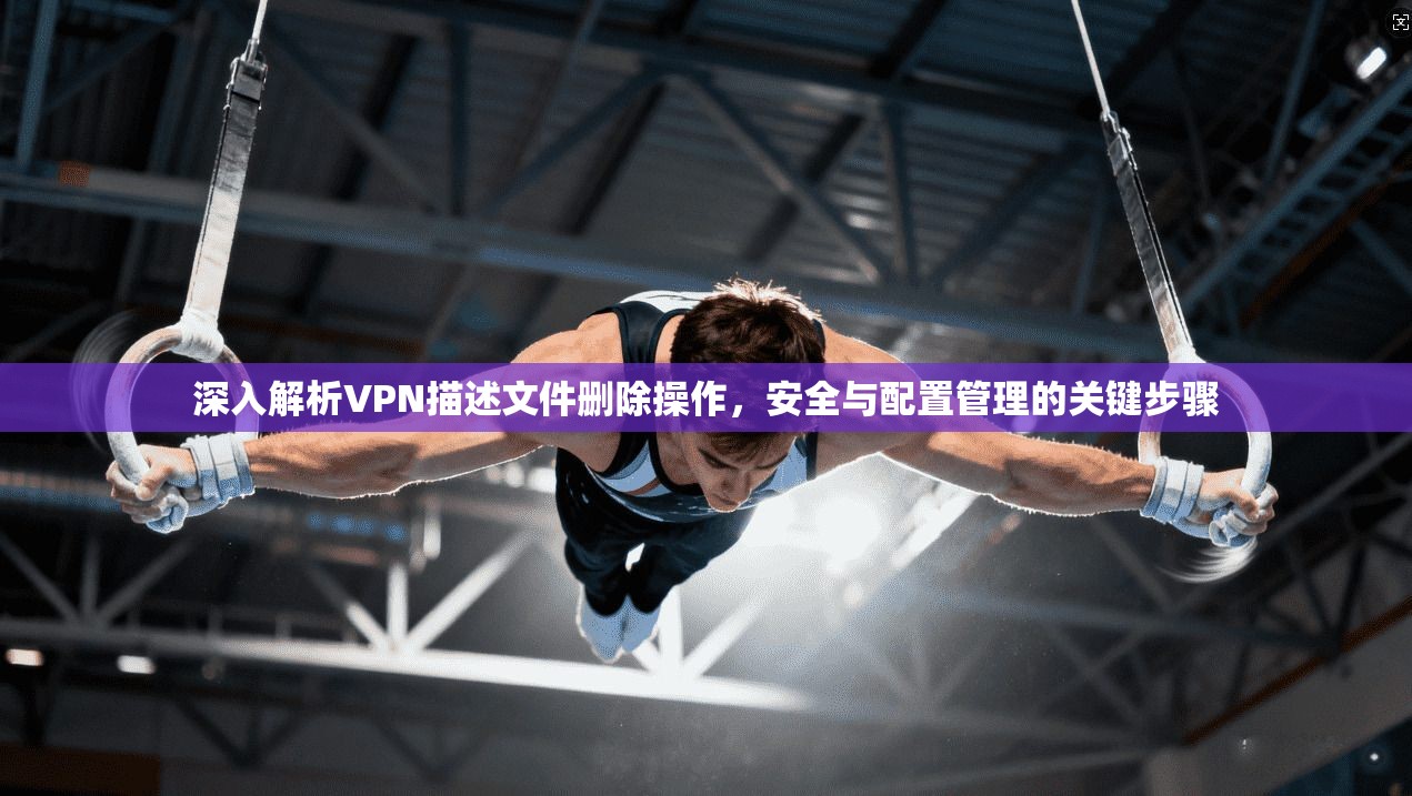 深入解析VPN描述文件删除操作，安全与配置管理的关键步骤