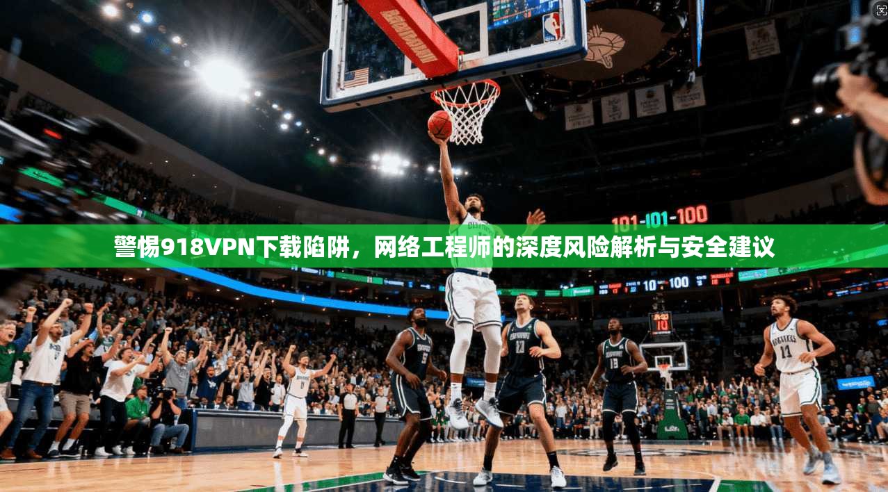 警惕918VPN下载陷阱，网络工程师的深度风险解析与安全建议
