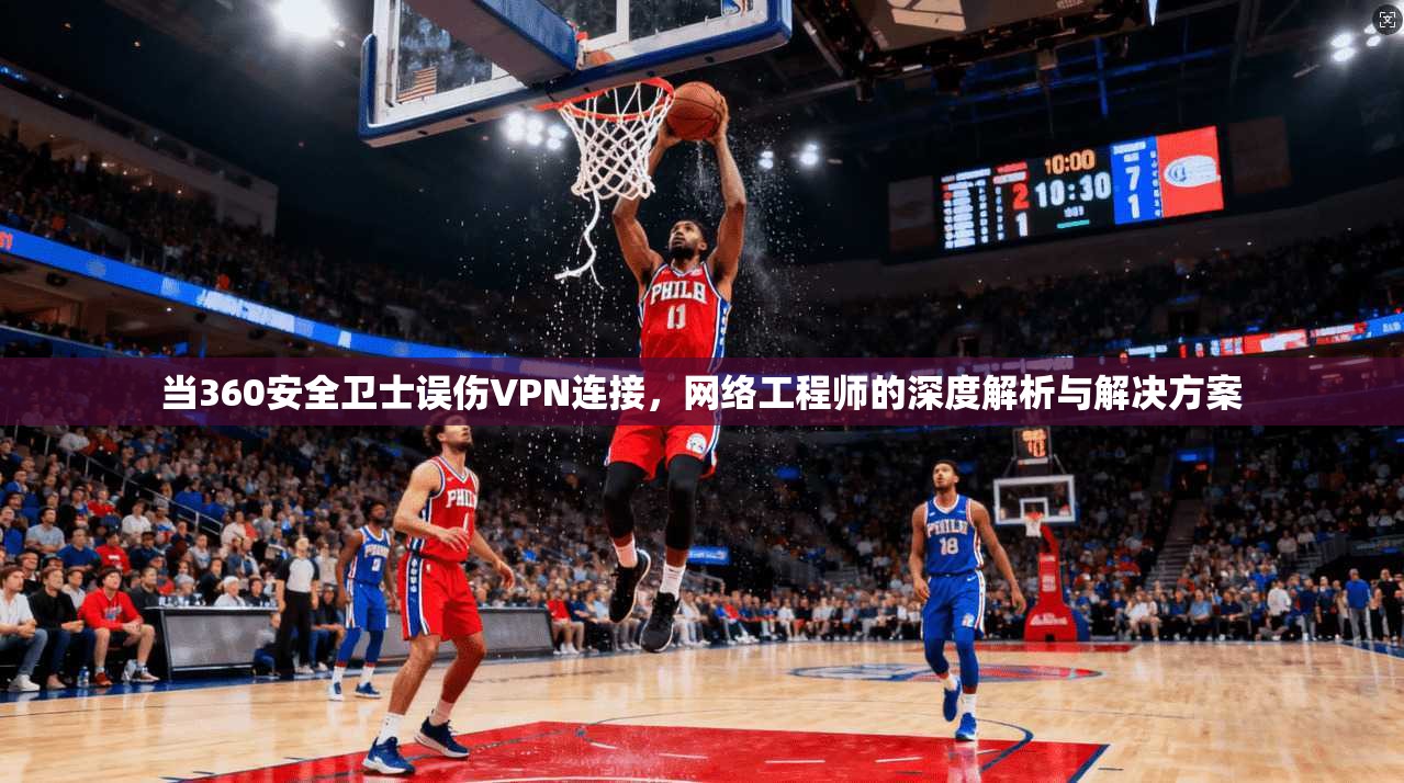当360安全卫士误伤VPN连接,网络工程师的深度解析与解决方案 当360安全卫士误伤VPN连接,网络工程师的深度解析与解决方案