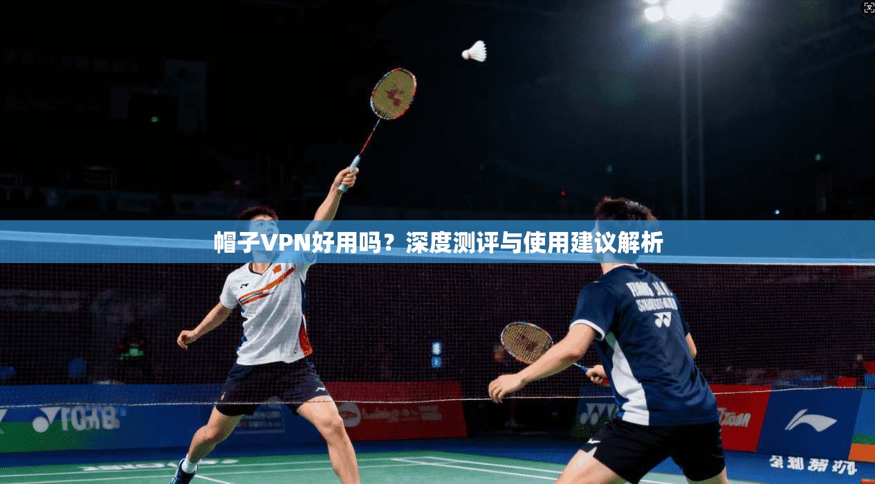 帽子VPN好用吗?深度测评与使用建议解析 帽子VPN好用吗?深度测评与使用建议解析