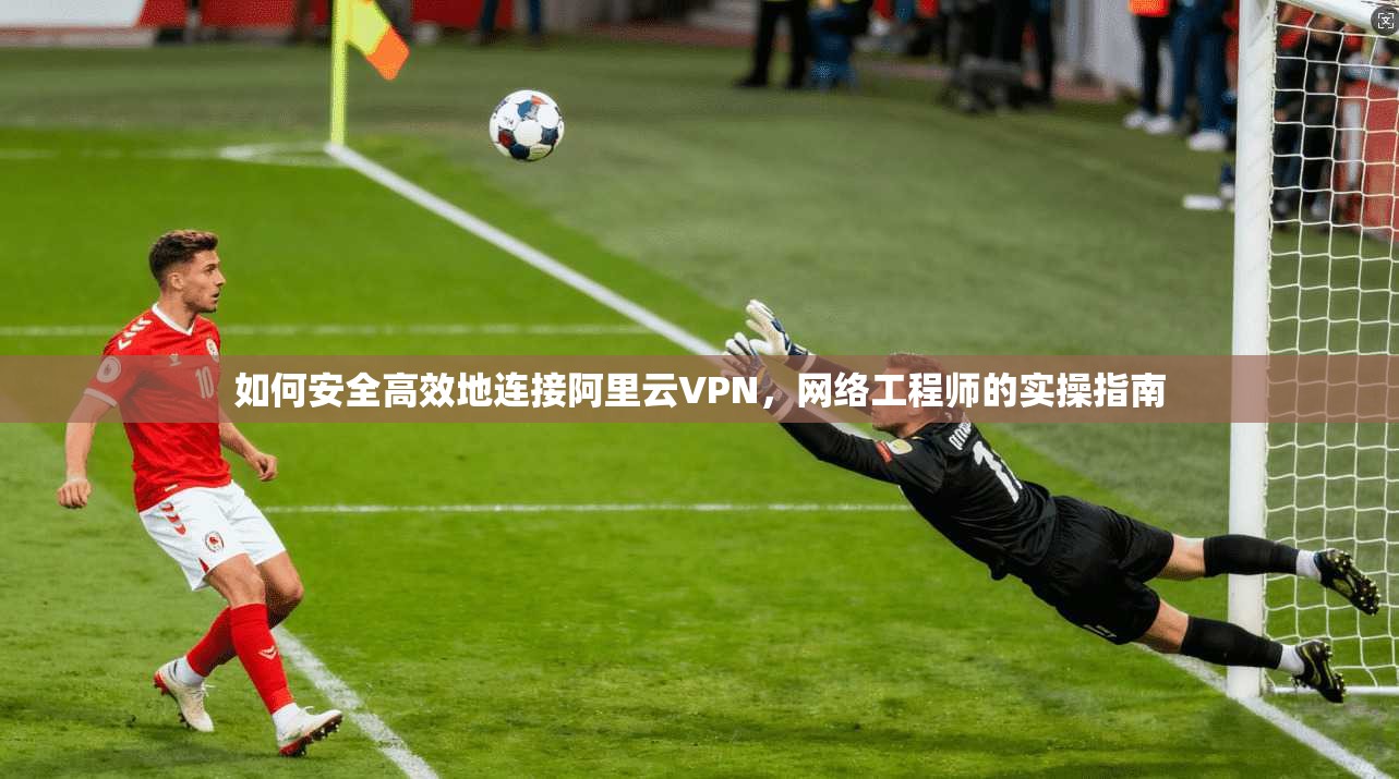 如何安全高效地连接阿里云VPN,网络工程师的实操指南 如何安全高效地连接阿里云VPN,网络工程师的实操指南