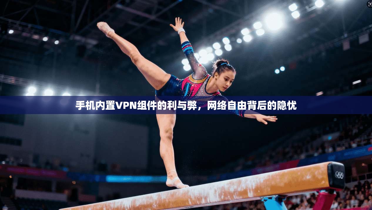 手机内置VPN组件的利与弊,网络自由背后的隐忧 手机内置VPN组件的利与弊,网络自由背后的隐忧