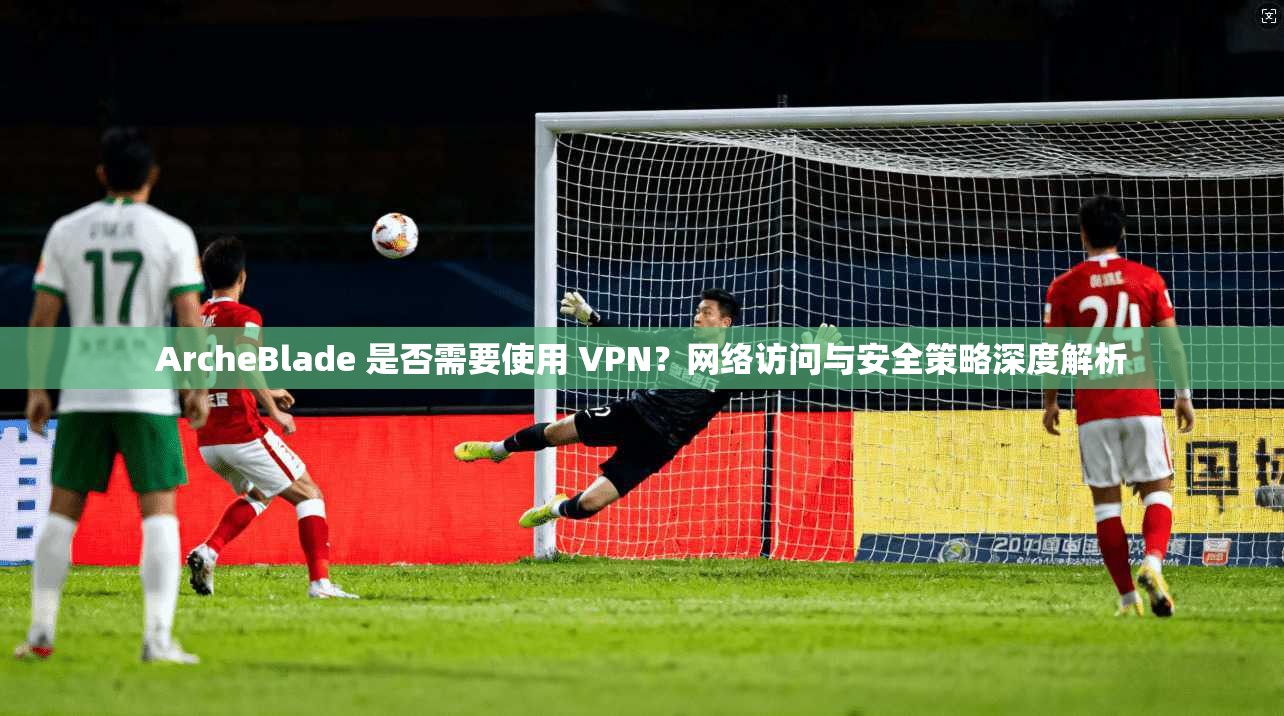 ArcheBlade 是否需要使用 VPN？网络访问与安全策略深度解析