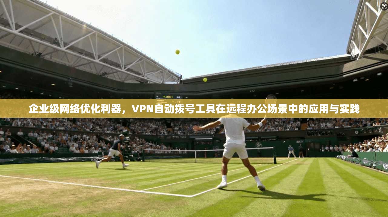 企业级网络优化利器，VPN自动拨号工具在远程办公场景中的应用与实践