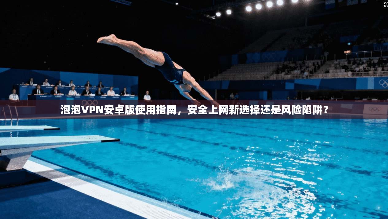 泡泡VPN安卓版使用指南，安全上网新选择还是风险陷阱？