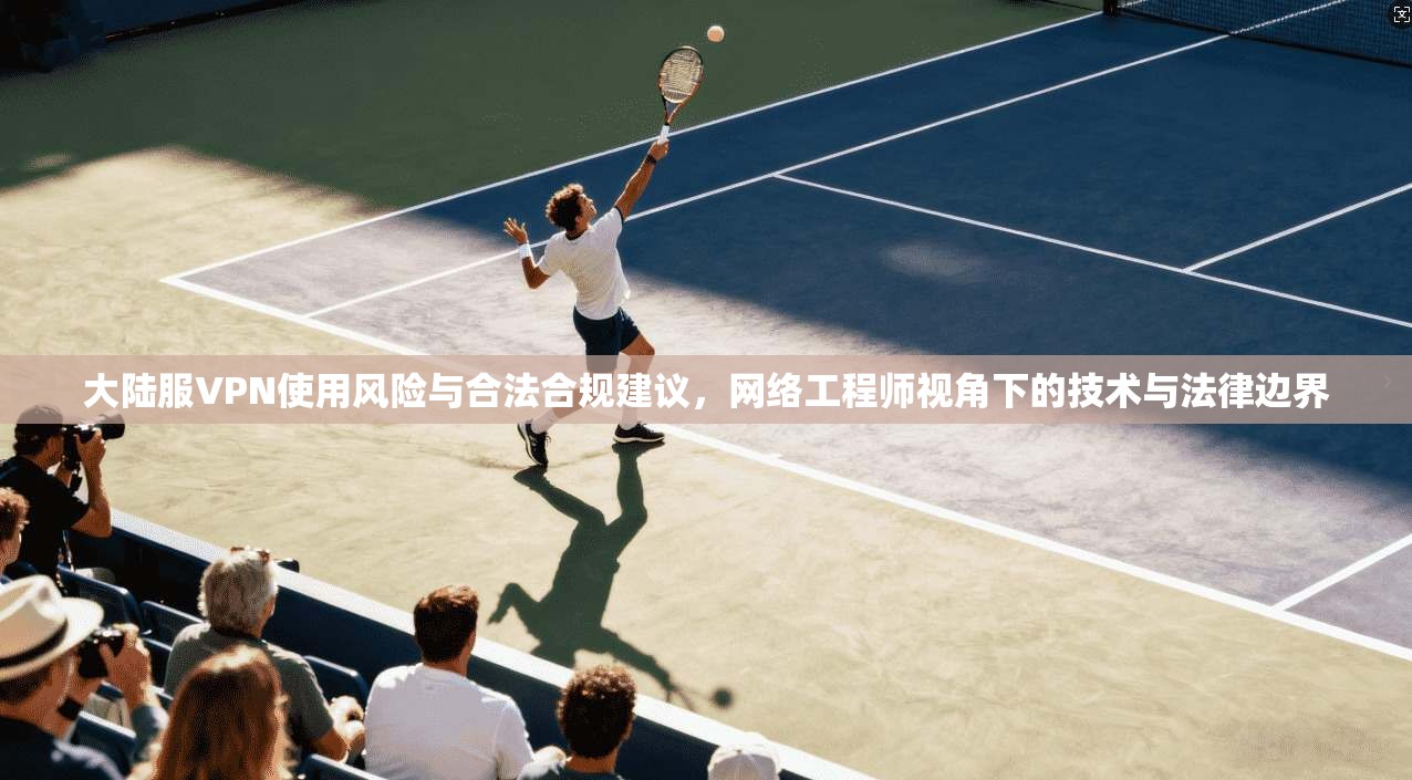 大陆服VPN使用风险与合法合规建议,网络工程师视角下的技术与法律边界 大陆服VPN使用风险与合法合规建议,网络工程师视角下的技术与法律边界