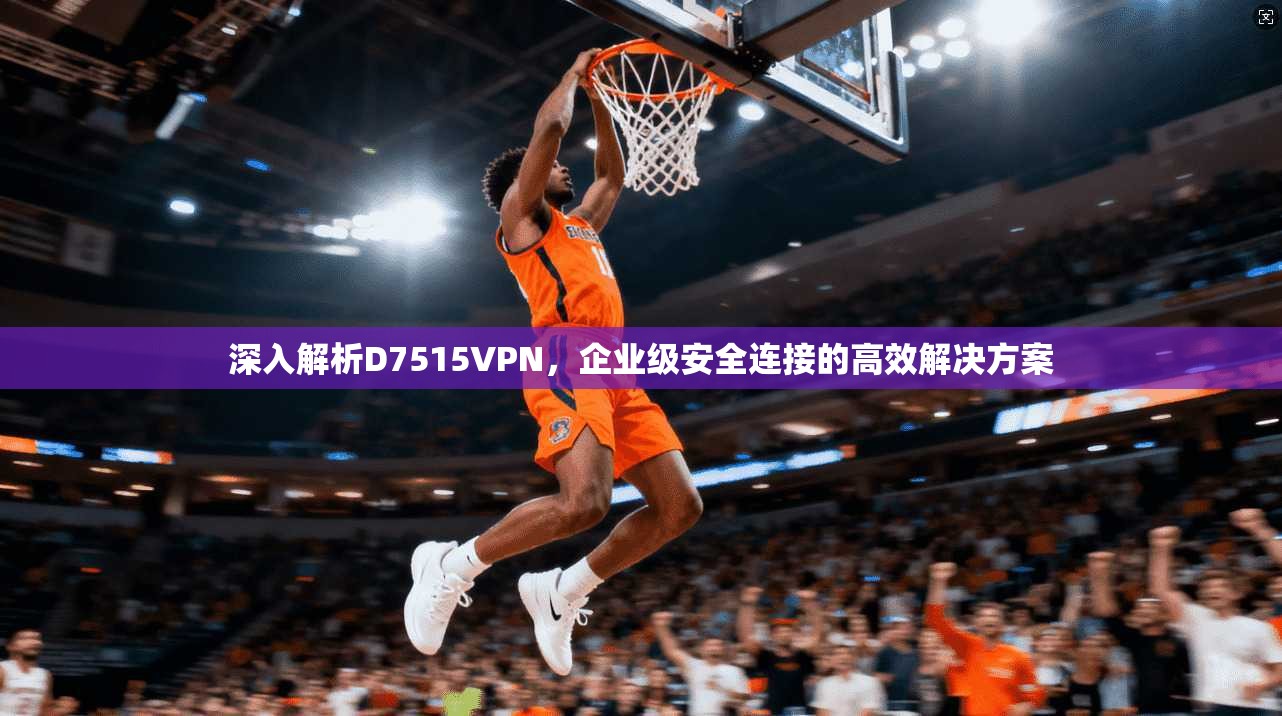 深入解析D7515VPN，企业级安全连接的高效解决方案