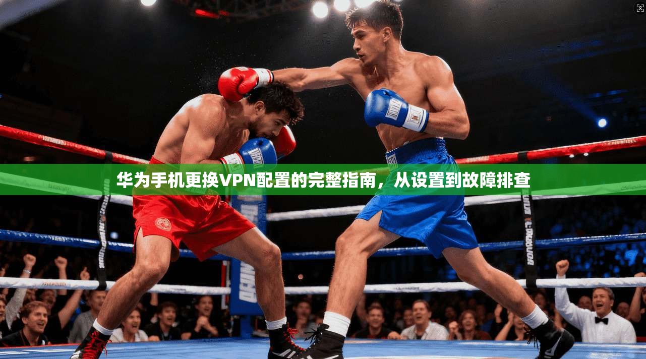 华为手机更换VPN配置的完整指南，从设置到故障排查