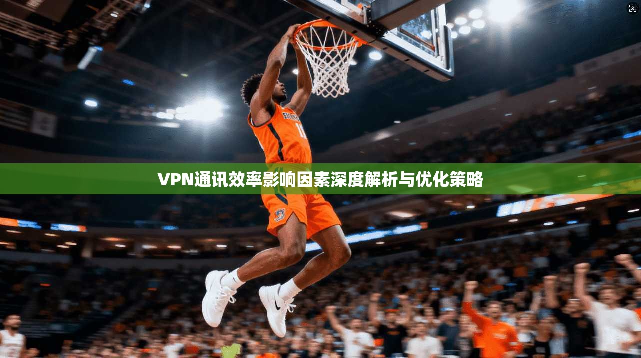 VPN通讯效率影响因素深度解析与优化策略 VPN通讯效率影响因素深度解析与优化策略