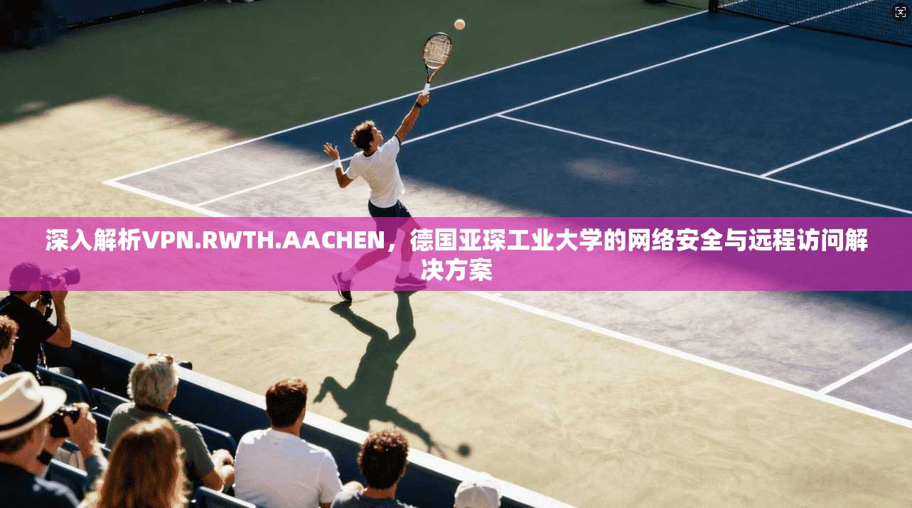 深入解析VPN.RWTH.AACHEN,德国亚琛工业大学的网络安全与远程访问解决方案 深入解析VPN.RWTH.AACHEN,德国亚琛工业大学的网络安全与远程访问解决方案