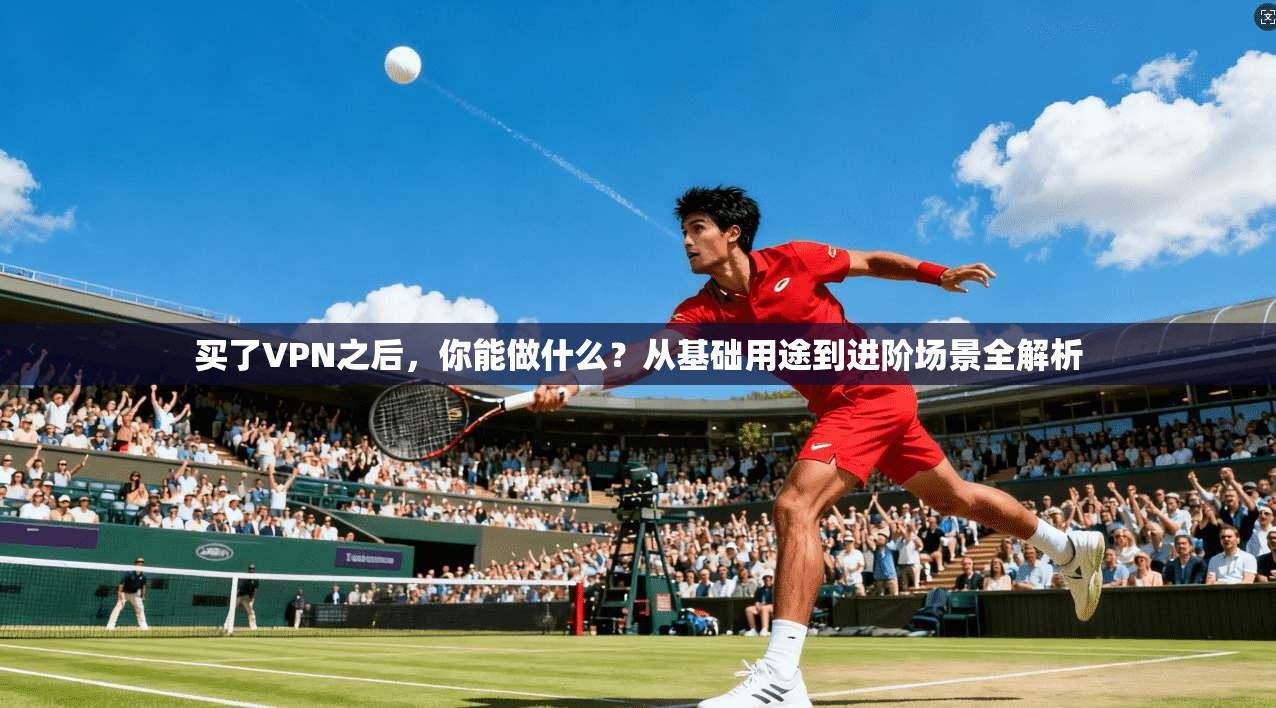 买了VPN之后，你能做什么？从基础用途到进阶场景全解析