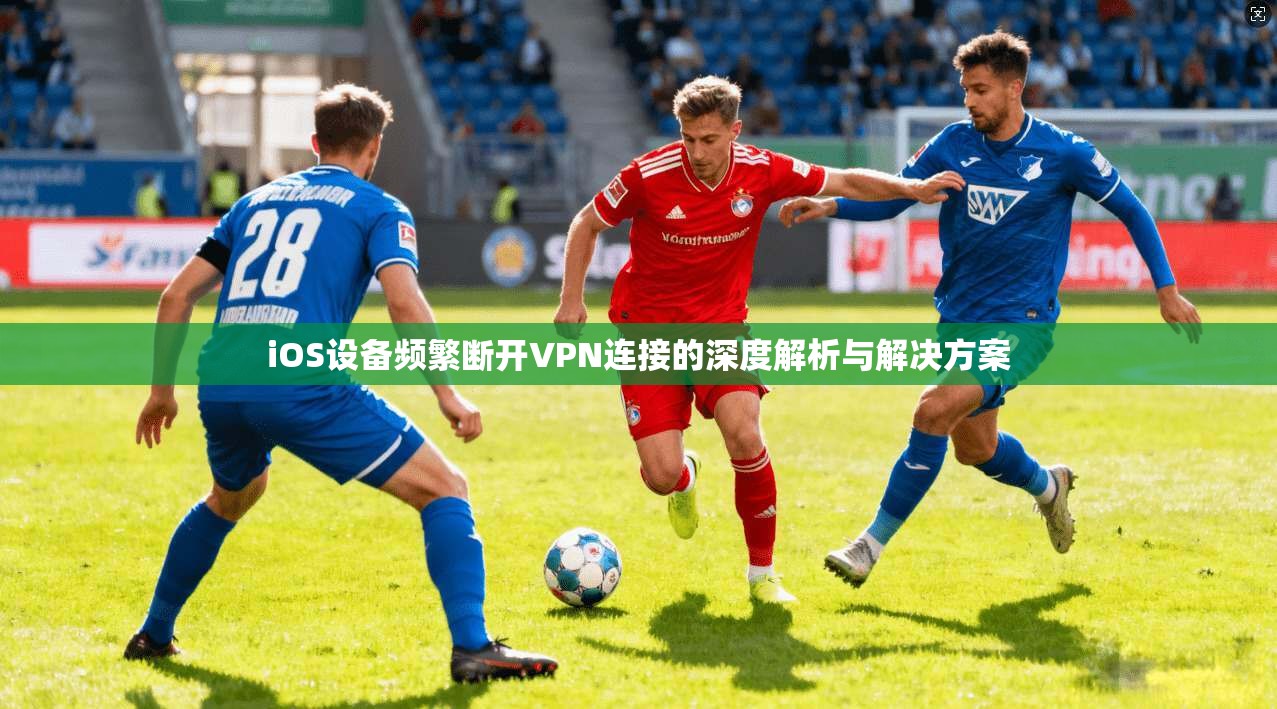 iOS设备频繁断开VPN连接的深度解析与解决方案 iOS设备频繁断开VPN连接的深度解析与解决方案