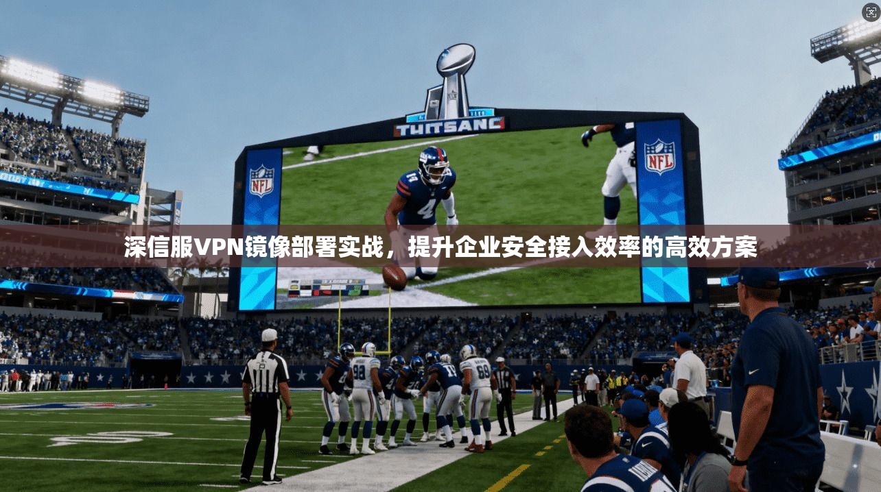 深信服VPN镜像部署实战,提升企业安全接入效率的高效方案 深信服VPN镜像部署实战,提升企业安全接入效率的高效方案