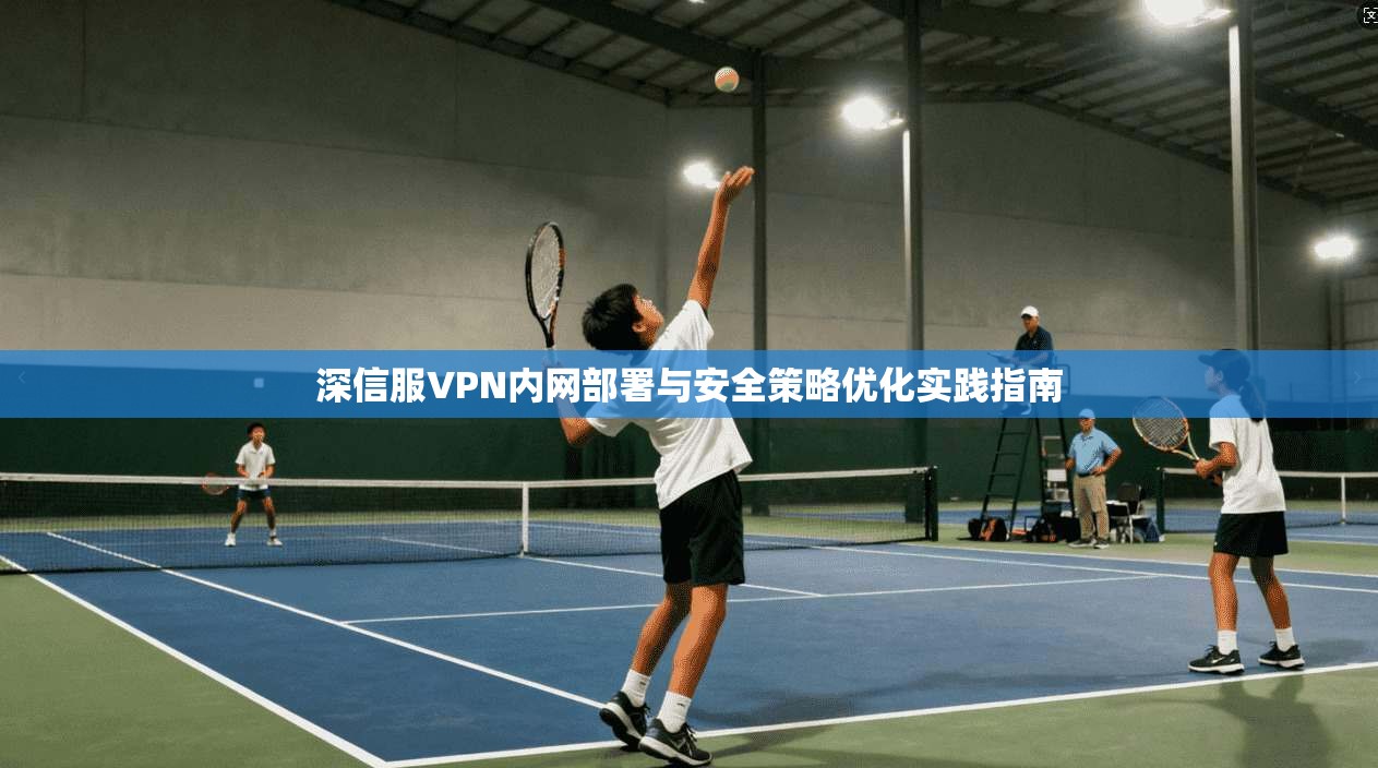深信服VPN内网部署与安全策略优化实践指南 深信服VPN内网部署与安全策略优化实践指南