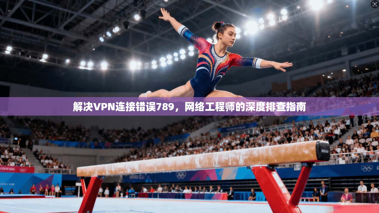 解决VPN连接错误789,网络工程师的深度排查指南 解决VPN连接错误789,网络工程师的深度排查指南