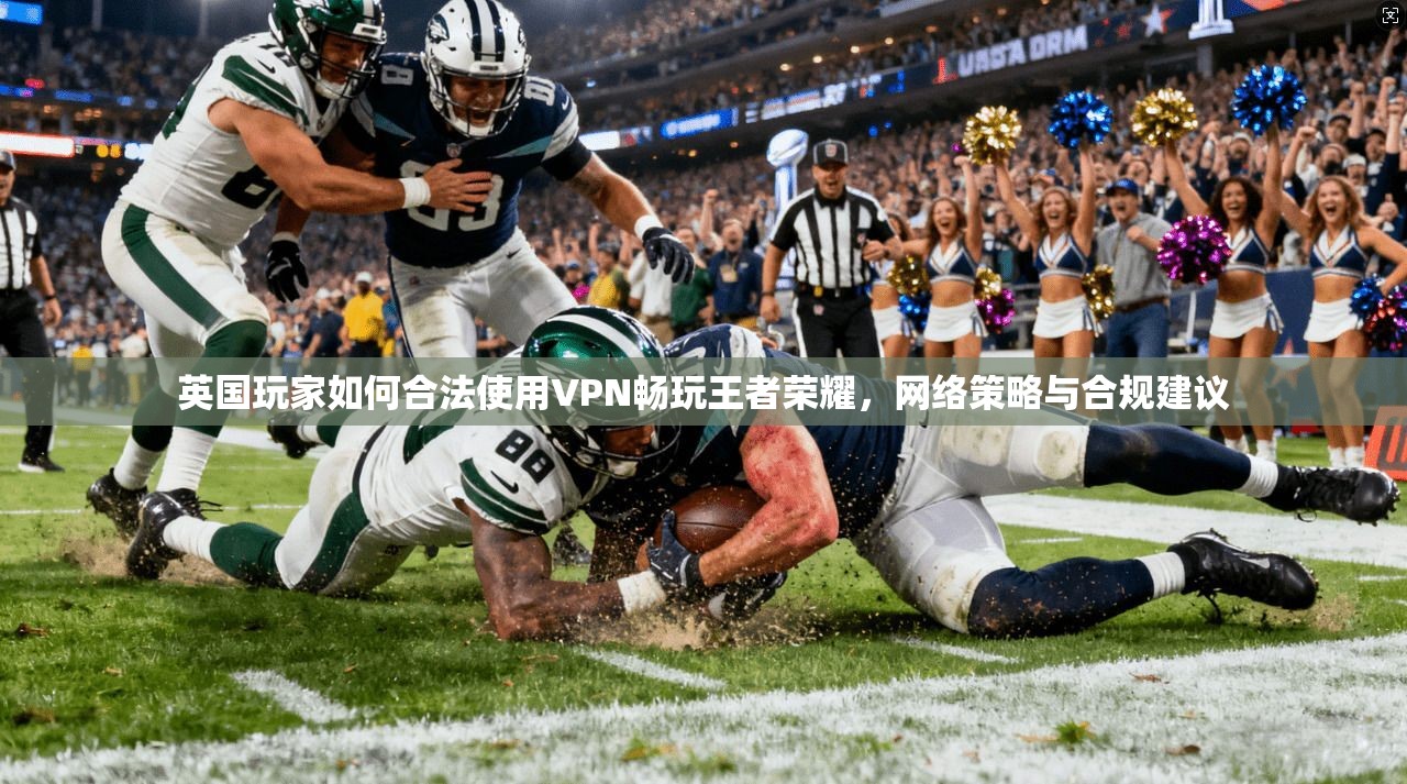 英国玩家如何合法使用VPN畅玩王者荣耀,网络策略与合规建议 英国玩家如何合法使用VPN畅玩王者荣耀,网络策略与合规建议