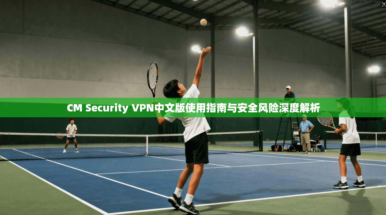 CM Security VPN中文版使用指南与安全风险深度解析 CM Security VPN中文版使用指南与安全风险深度解析