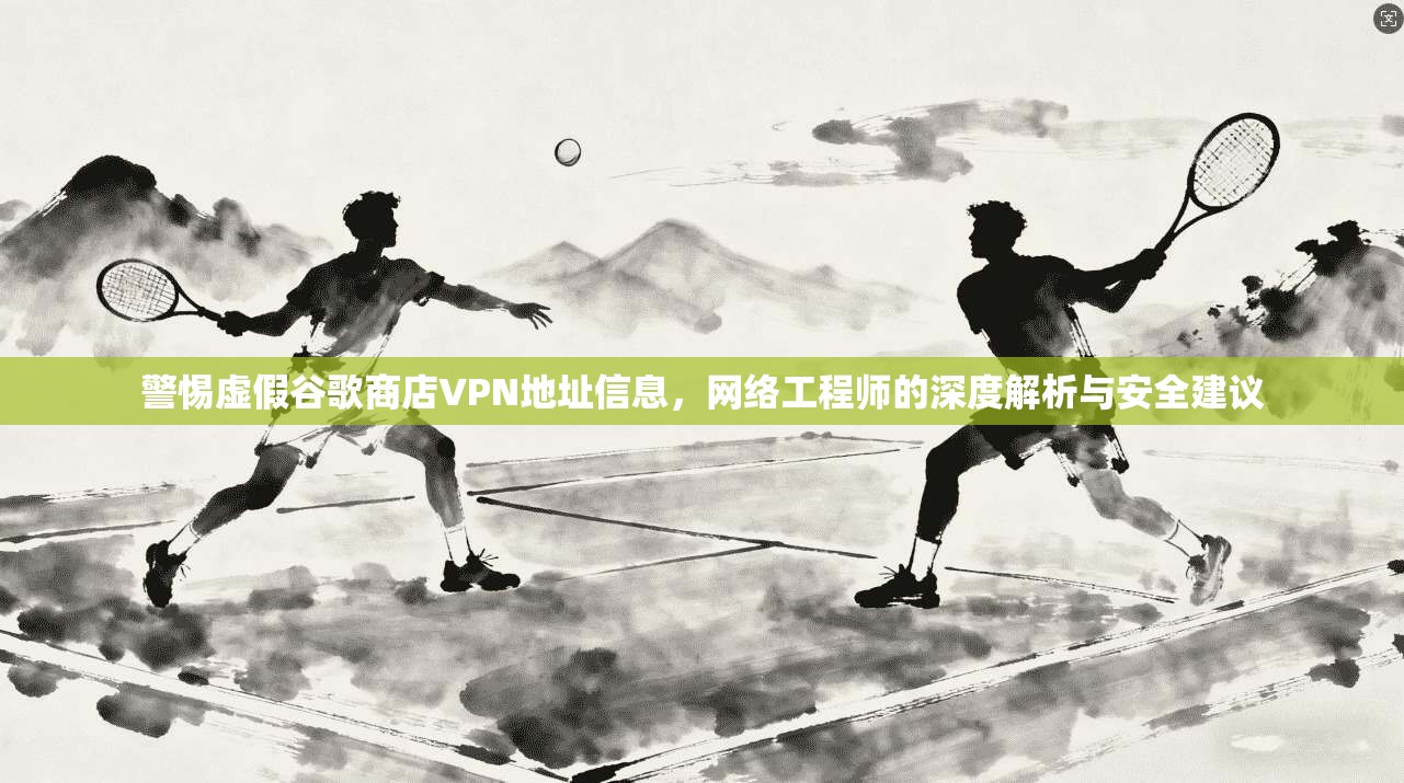 警惕虚假谷歌商店VPN地址信息，网络工程师的深度解析与安全建议