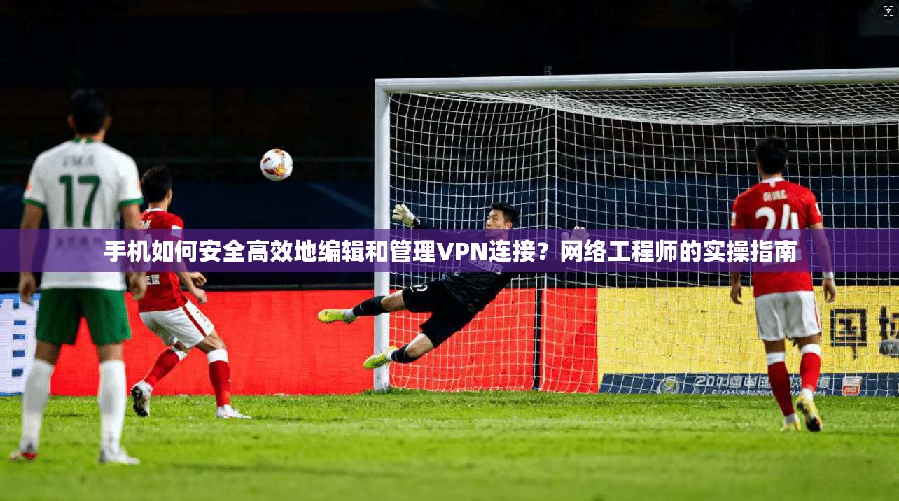 手机如何安全高效地编辑和管理VPN连接？网络工程师的实操指南