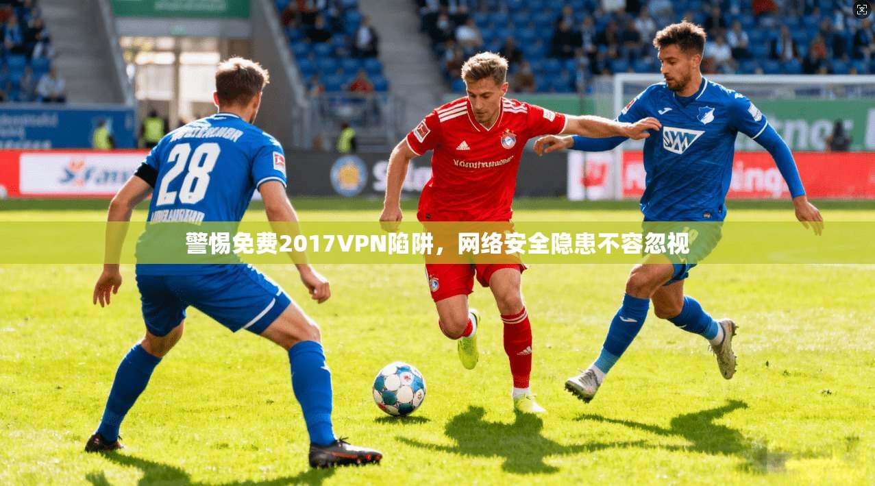 警惕免费2017VPN陷阱,网络安全隐患不容忽视 警惕免费2017VPN陷阱,网络安全隐患不容忽视