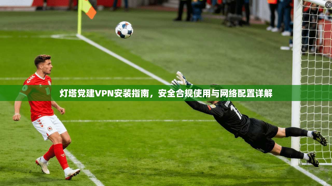 灯塔党建VPN安装指南,安全合规使用与网络配置详解 灯塔党建VPN安装指南,安全合规使用与网络配置详解