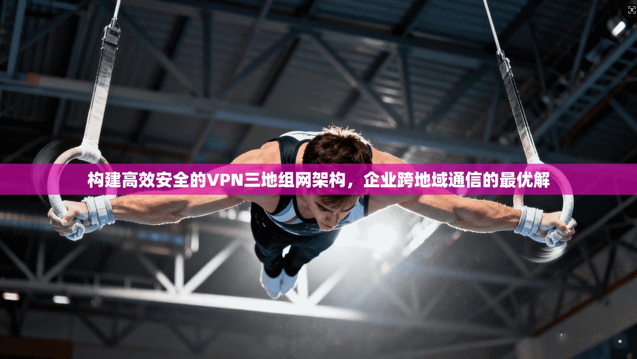 构建高效安全的VPN三地组网架构,企业跨地域通信的最优解 构建高效安全的VPN三地组网架构,企业跨地域通信的最优解