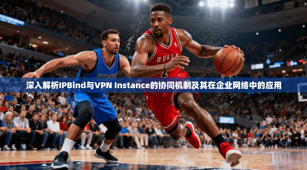 深入解析IPBind与VPN Instance的协同机制及其在企业网络中的应用
