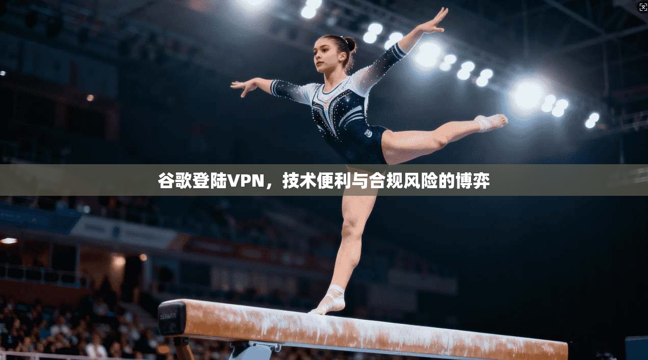 谷歌登陆VPN,技术便利与合规风险的博弈 谷歌登陆VPN,技术便利与合规风险的博弈
