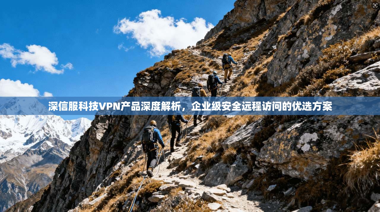 深信服科技VPN产品深度解析,企业级安全远程访问的优选方案 深信服科技VPN产品深度解析,企业级安全远程访问的优选方案