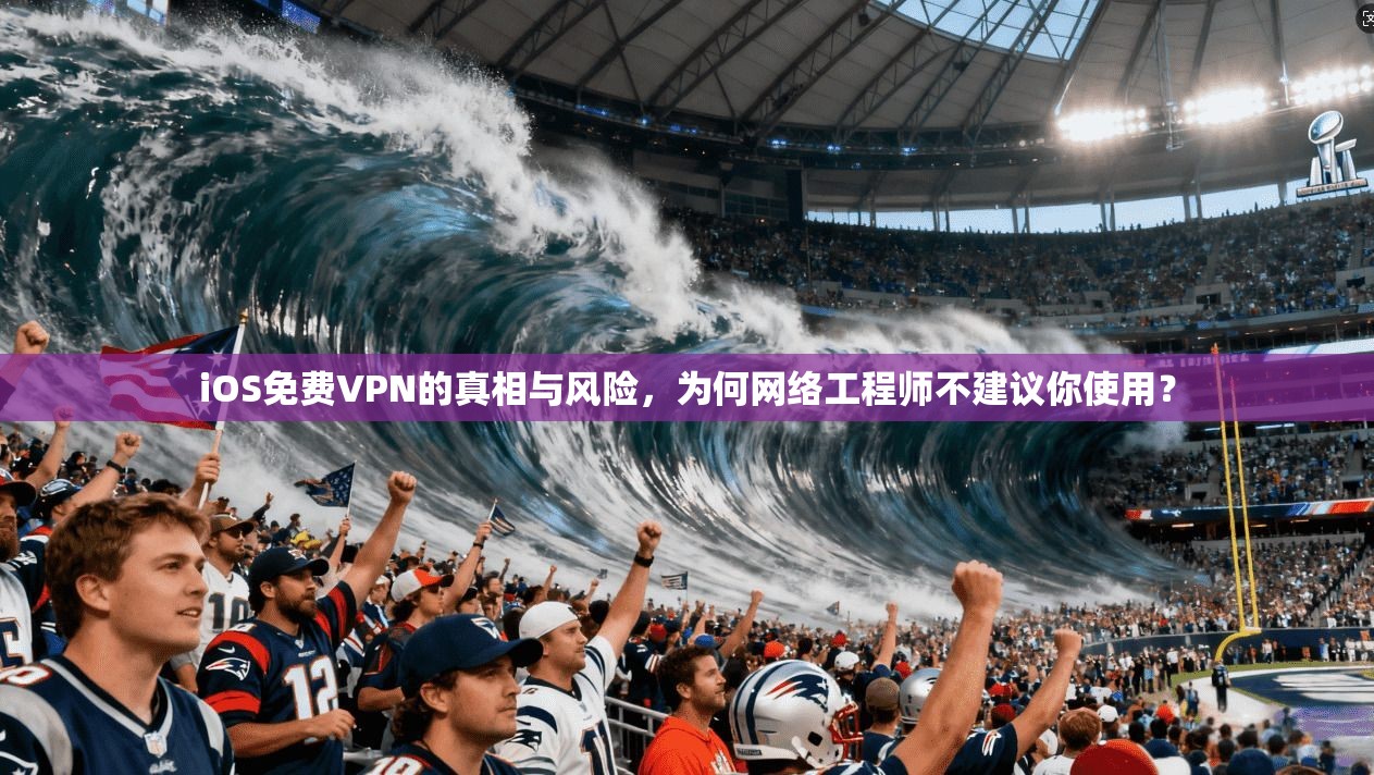 iOS免费VPN的真相与风险，为何网络工程师不建议你使用？