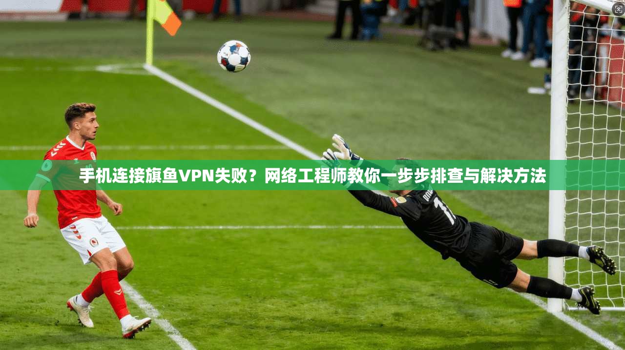 手机连接旗鱼VPN失败?网络工程师教你一步步排查与解决方法 手机连接旗鱼VPN失败?网络工程师教你一步步排查与解决方法