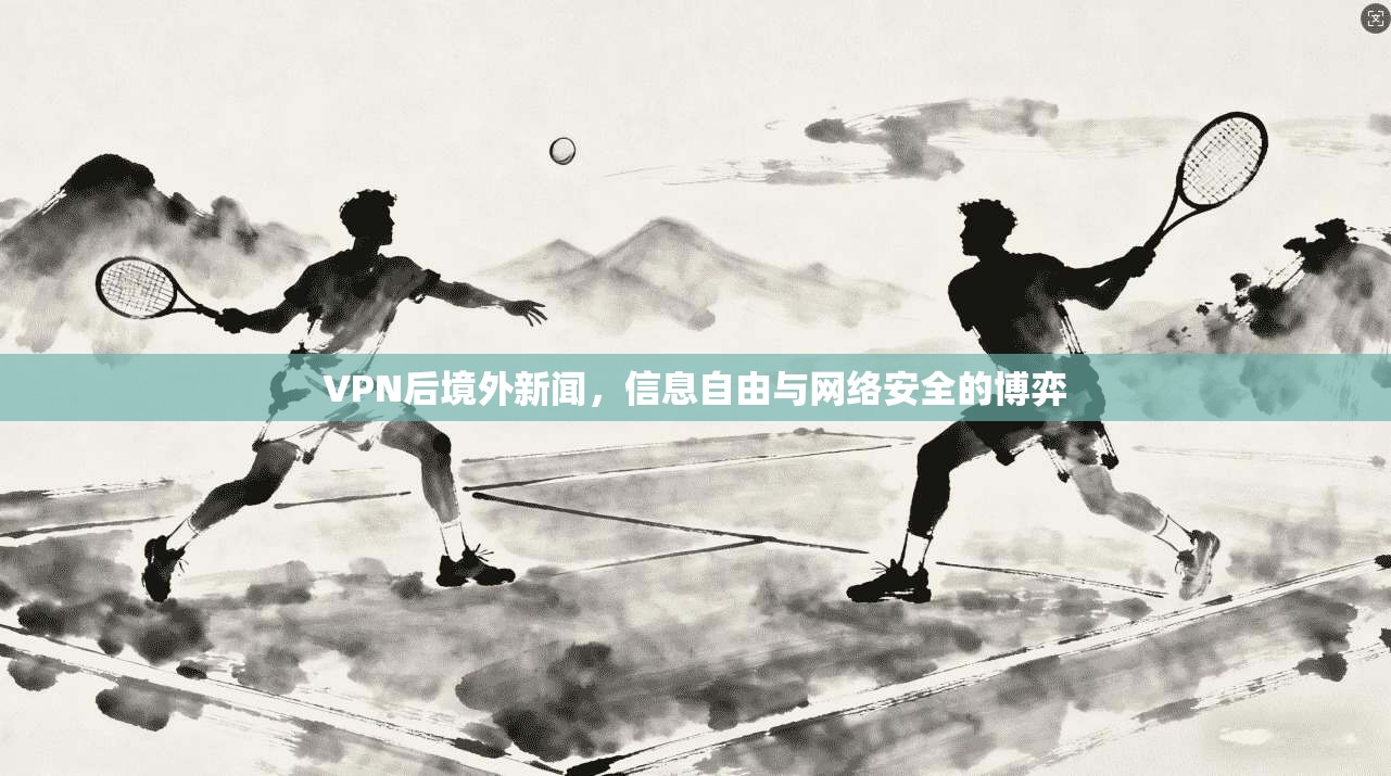 VPN后境外新闻,信息自由与网络安全的博弈 VPN后境外新闻,信息自由与网络安全的博弈