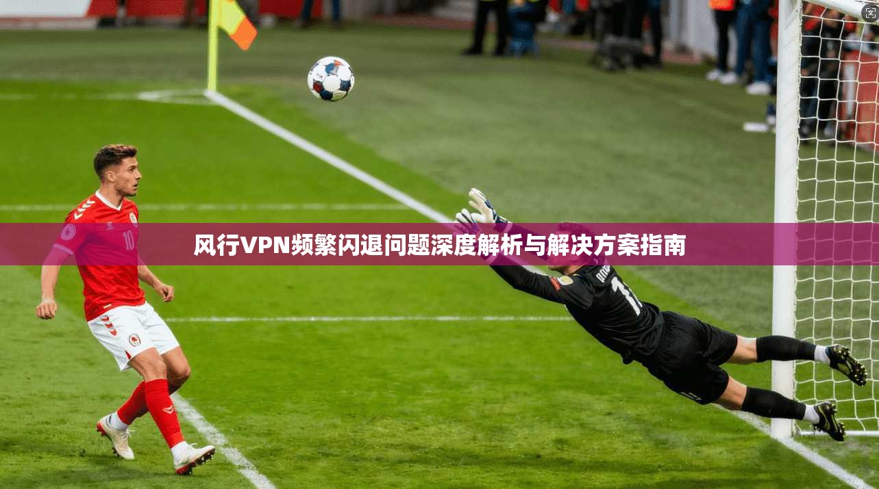 风行VPN频繁闪退问题深度解析与解决方案指南 风行VPN频繁闪退问题深度解析与解决方案指南