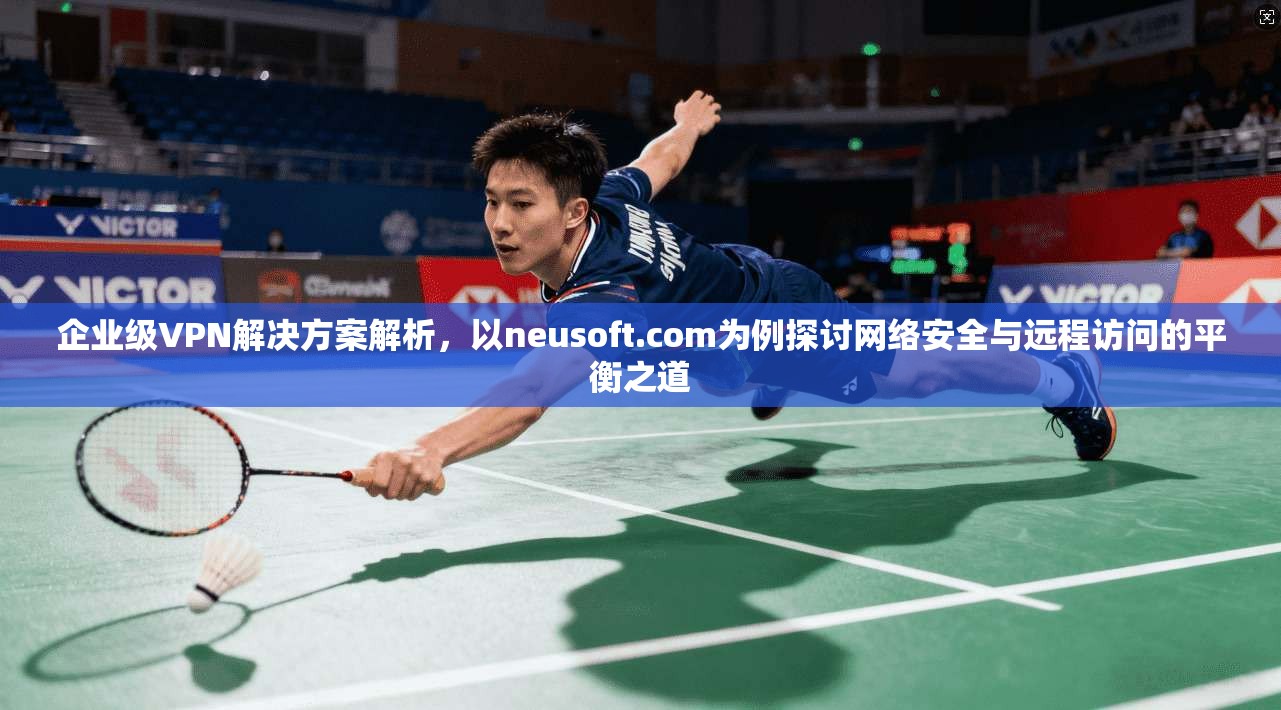 企业级VPN解决方案解析,以neusoft.com为例探讨网络安全与远程访问的平衡之道 企业级VPN解决方案解析,以neusoft.com为例探讨网络安全与远程访问的平衡之道