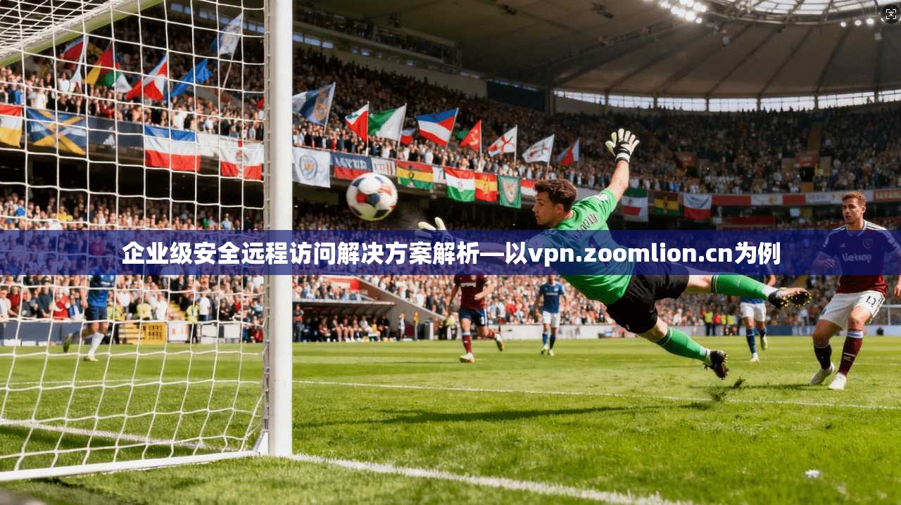 企业级安全远程访问解决方案解析—以vpn.zoomlion.cn为例 企业级安全远程访问解决方案解析—以vpn.zoomlion.cn为例