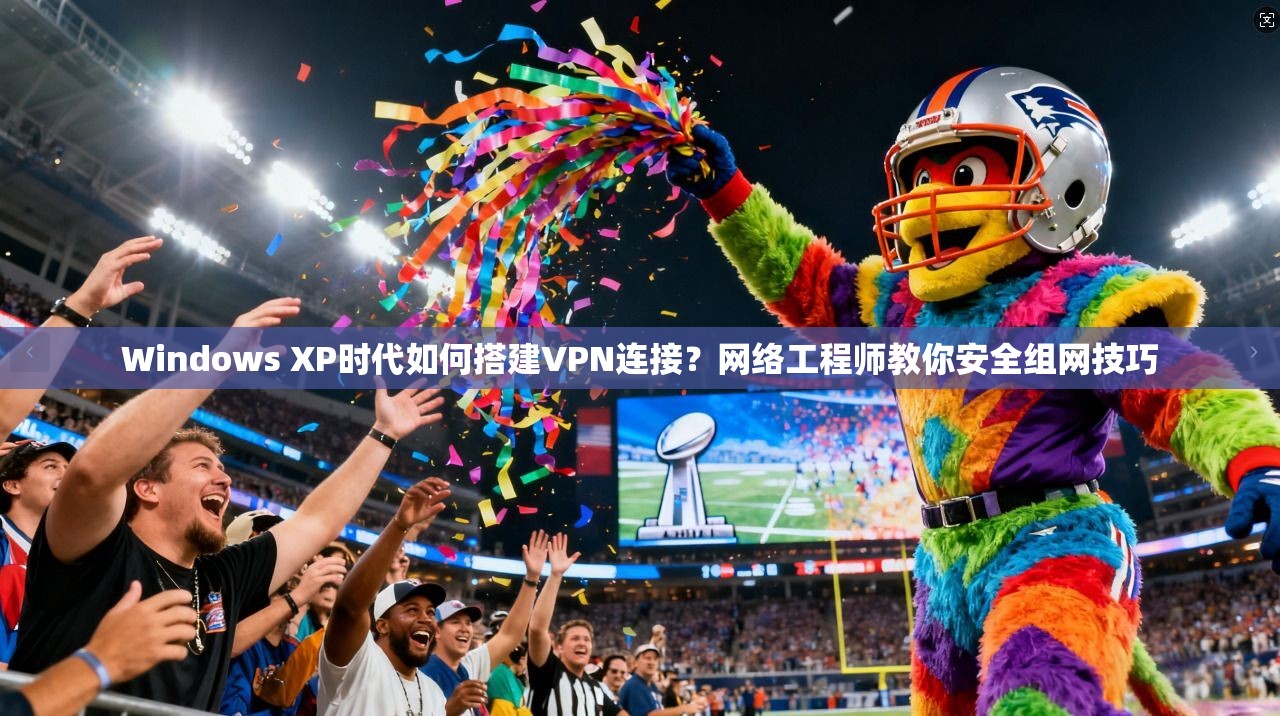 Windows XP时代如何搭建VPN连接?网络工程师教你安全组网技巧 Windows XP时代如何搭建VPN连接?网络工程师教你安全组网技巧