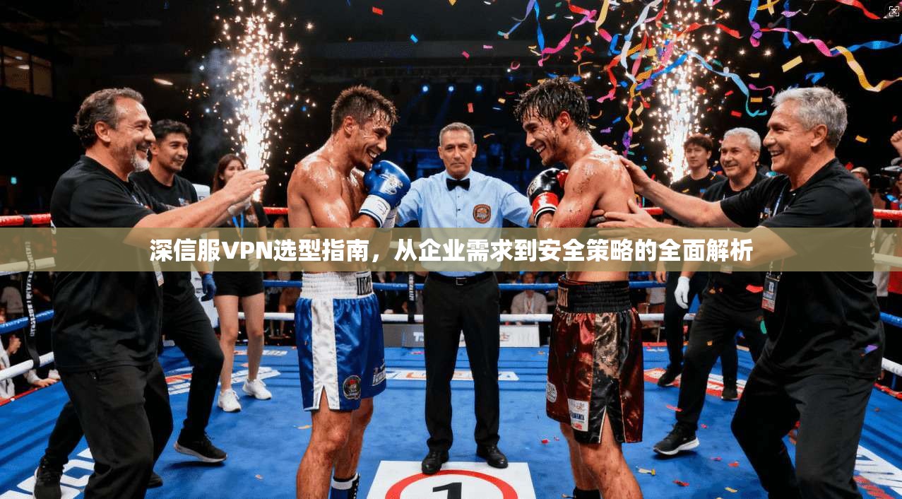深信服VPN选型指南，从企业需求到安全策略的全面解析