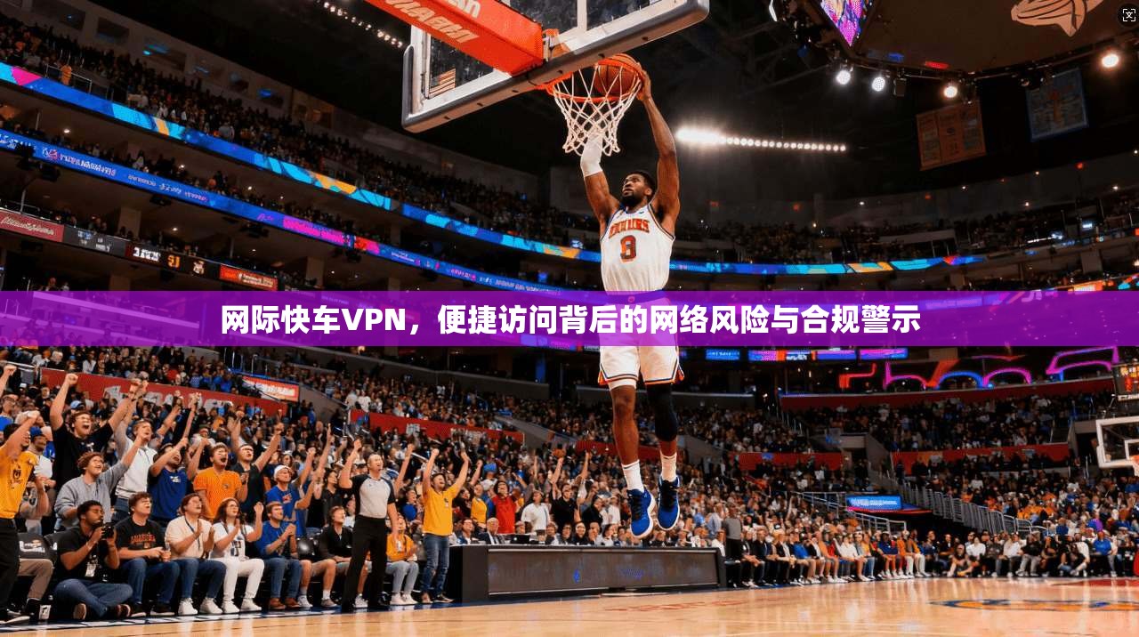 网际快车VPN,便捷访问背后的网络风险与合规警示 网际快车VPN,便捷访问背后的网络风险与合规警示
