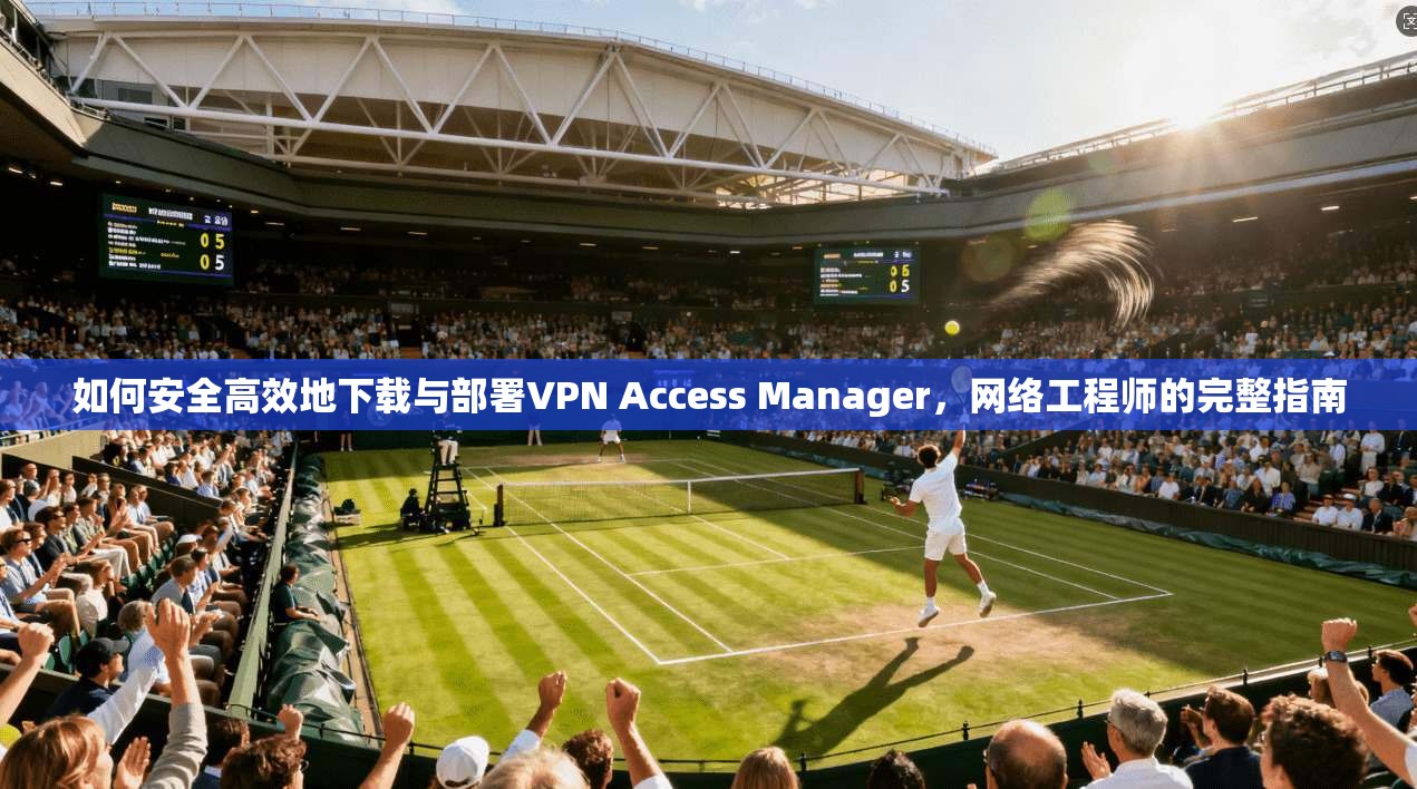 如何安全高效地下载与部署VPN Access Manager,网络工程师的完整指南 如何安全高效地下载与部署VPN Access Manager,网络工程师的完整指南