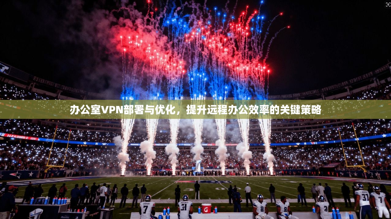 办公室VPN部署与优化,提升远程办公效率的关键策略 办公室VPN部署与优化,提升远程办公效率的关键策略