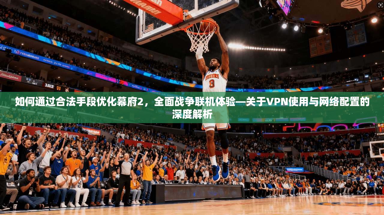 如何通过合法手段优化幕府2,全面战争联机体验—关于VPN使用与网络配置的深度解析 如何通过合法手段优化幕府2,全面战争联机体验—关于VPN使用与网络配置的深度解析